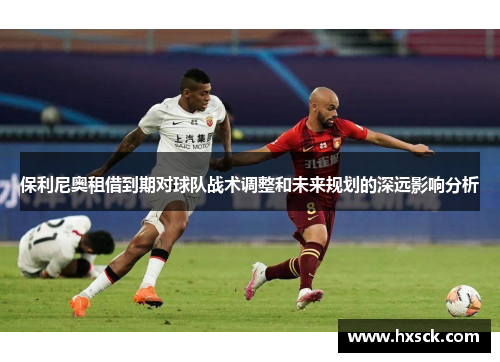 保利尼奥租借到期对球队战术调整和未来规划的深远影响分析