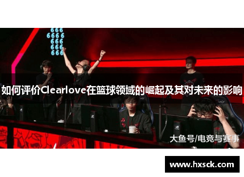 如何评价Clearlove在篮球领域的崛起及其对未来的影响